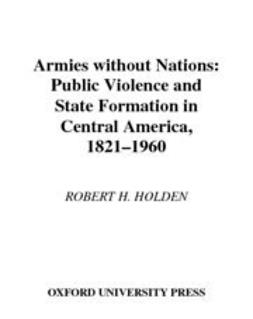 Holden, Robert H. - Armies without Nations : Public Violence and State Formation in Central America, 1821-1960, ebook