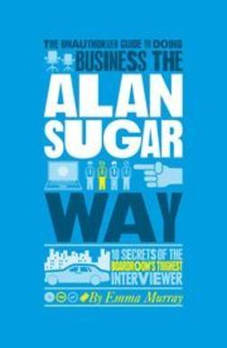 Murray, Emma - The Unauthorized Guide To Doing Business the Alan Sugar Way: 10 Secrets of the Boardroom's Toughest Interviewer, ebook