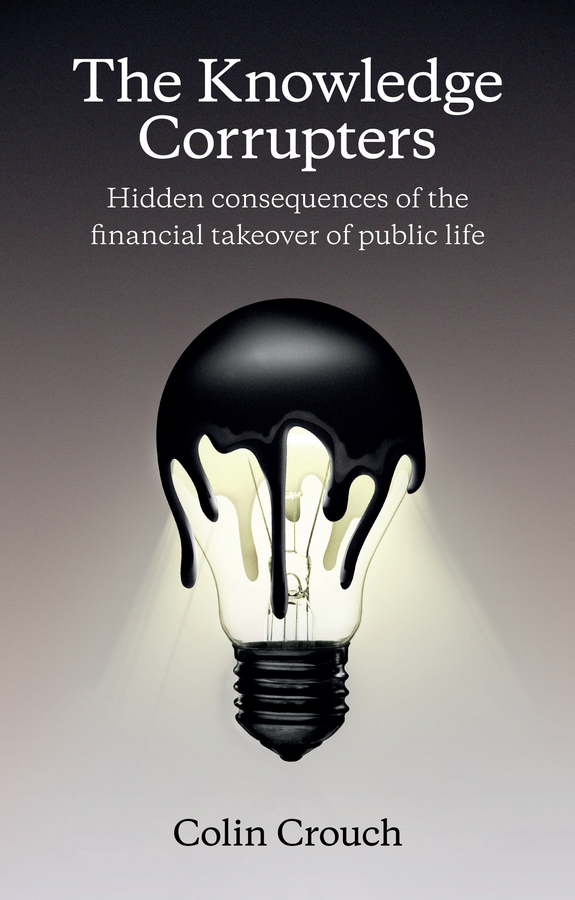 Crouch, Colin - The Knowledge Corrupters: Hidden Consequences of the Financial Takeover of Public Life, ebook