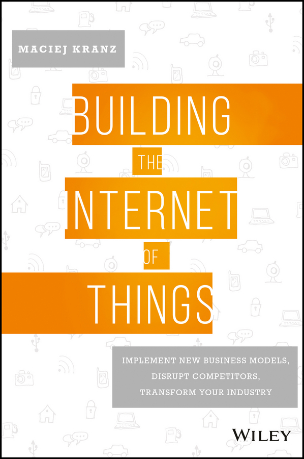 Kranz, Maciej - Building the Internet of Things: Implement New Business Models, Disrupt Competitors, Transform Your Industry, e-kirja